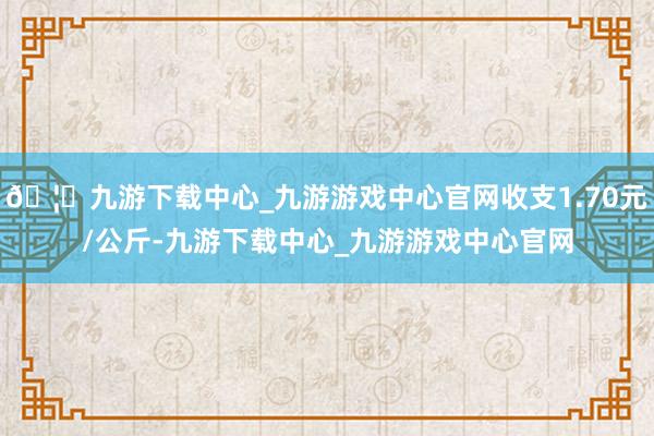 🦄九游下载中心_九游游戏中心官网收支1.70元/公斤-九游下载中心_九游游戏中心官网