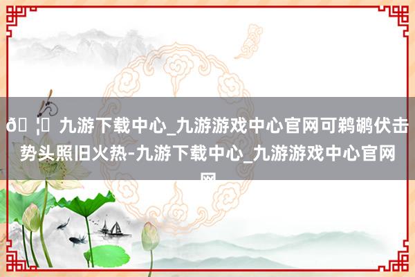 🦄九游下载中心_九游游戏中心官网可鹈鹕伏击势头照旧火热-九游下载中心_九游游戏中心官网