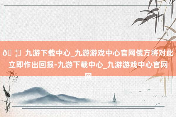 🦄九游下载中心_九游游戏中心官网俄方将对此立即作出回报-九游下载中心_九游游戏中心官网