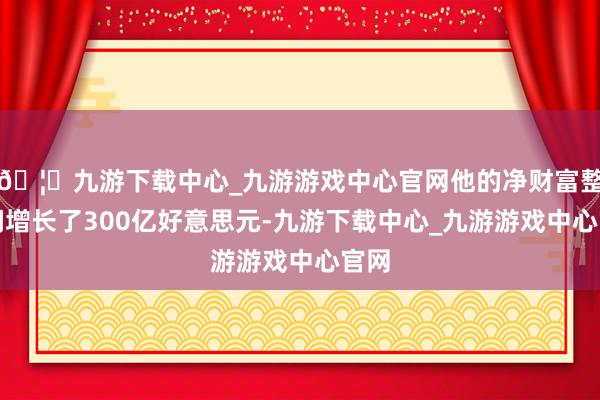 🦄九游下载中心_九游游戏中心官网他的净财富整夜间增长了300亿好意思元-九游下载中心_九游游戏中心官网