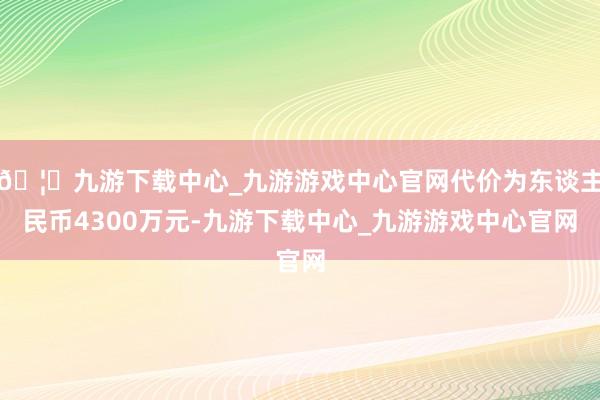 🦄九游下载中心_九游游戏中心官网代价为东谈主民币4300万元-九游下载中心_九游游戏中心官网