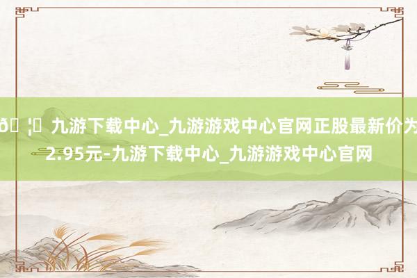 🦄九游下载中心_九游游戏中心官网正股最新价为2.95元-九游下载中心_九游游戏中心官网
