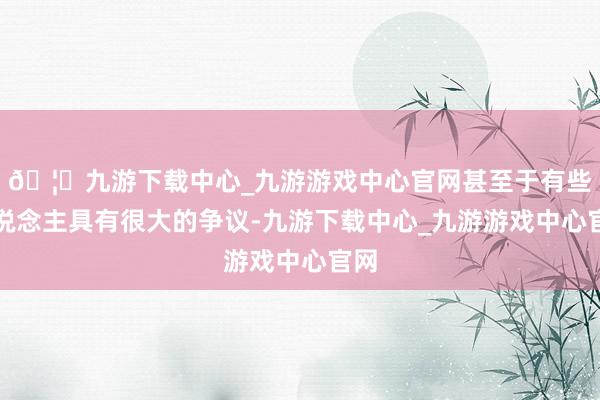 🦄九游下载中心_九游游戏中心官网甚至于有些东说念主具有很大的争议-九游下载中心_九游游戏中心官网