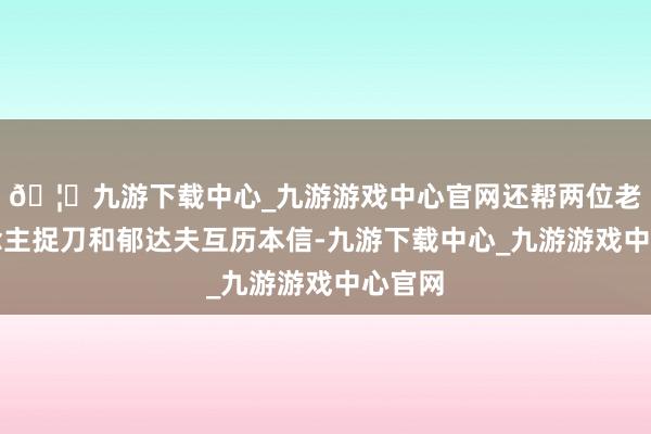🦄九游下载中心_九游游戏中心官网还帮两位老东说念主捉刀和郁达夫互历本信-九游下载中心_九游游戏中心官网