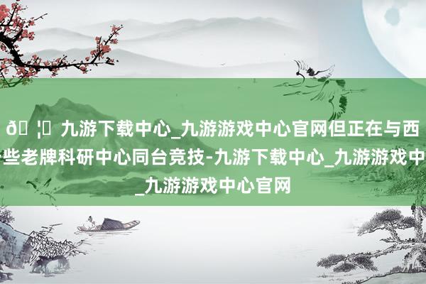 🦄九游下载中心_九游游戏中心官网但正在与西洋的一些老牌科研中心同台竞技-九游下载中心_九游游戏中心官网