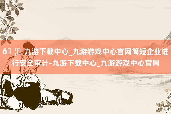 🦄九游下载中心_九游游戏中心官网简短企业进行安全审计-九游下载中心_九游游戏中心官网