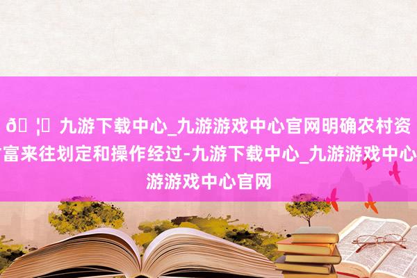 🦄九游下载中心_九游游戏中心官网明确农村资源财富来往划定和操作经过-九游下载中心_九游游戏中心官网