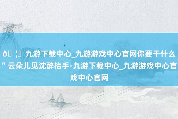 🦄九游下载中心_九游游戏中心官网你要干什么！”云朵儿见沈醉抬手-九游下载中心_九游游戏中心官网