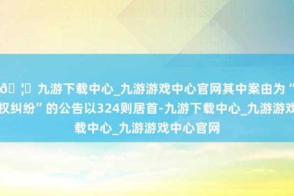 🦄九游下载中心_九游游戏中心官网其中案由为“单子追索权纠纷”的公告以324则居首-九游下载中心_九游游戏中心官网
