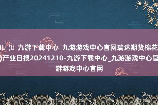 🦄九游下载中心_九游游戏中心官网瑞达期货棉花(纱)产业日报20241210-九游下载中心_九游游戏中心官网