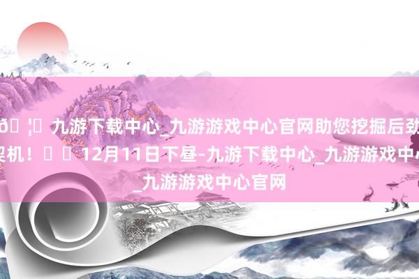 🦄九游下载中心_九游游戏中心官网助您挖掘后劲主题契机！		12月11日下昼-九游下载中心_九游游戏中心官网