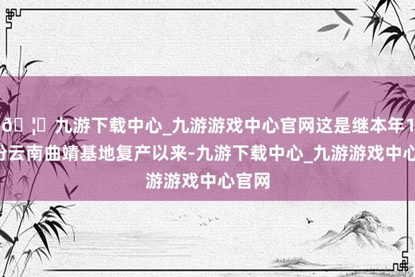 🦄九游下载中心_九游游戏中心官网这是继本年10月份云南曲靖基地复产以来-九游下载中心_九游游戏中心官网