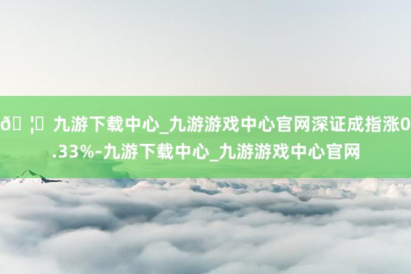 🦄九游下载中心_九游游戏中心官网深证成指涨0.33%-九游下载中心_九游游戏中心官网