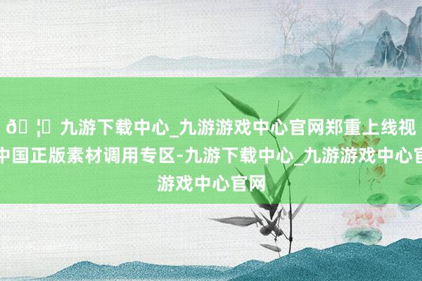 🦄九游下载中心_九游游戏中心官网郑重上线视觉中国正版素材调用专区-九游下载中心_九游游戏中心官网