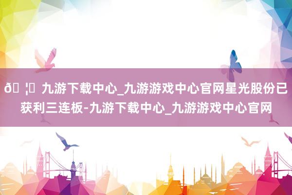 🦄九游下载中心_九游游戏中心官网星光股份已获利三连板-九游下载中心_九游游戏中心官网