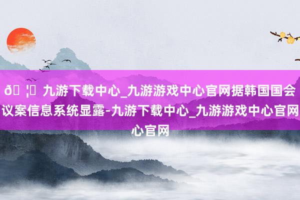 🦄九游下载中心_九游游戏中心官网据韩国国会议案信息系统显露-九游下载中心_九游游戏中心官网