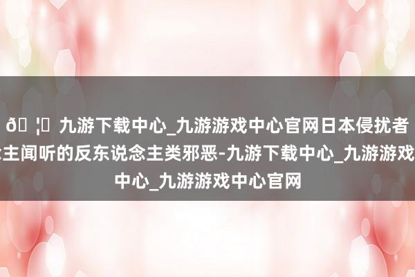 🦄九游下载中心_九游游戏中心官网日本侵扰者骇东说念主闻听的反东说念主类邪恶-九游下载中心_九游游戏中心官网