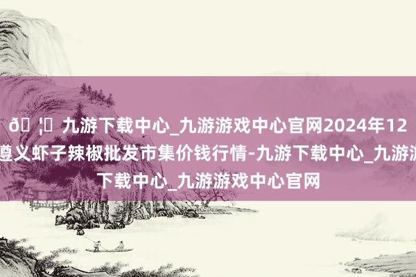 🦄九游下载中心_九游游戏中心官网2024年12月14日贵州遵义虾子辣椒批发市集价钱行情-九游下载中心_九游游戏中心官网