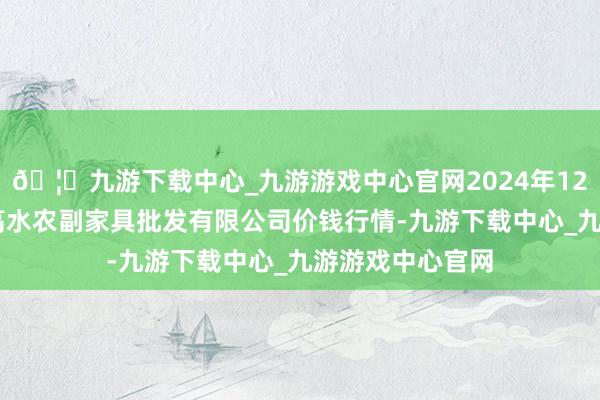 🦄九游下载中心_九游游戏中心官网2024年12月14日绵阳市高水农副家具批发有限公司价钱行情-九游下载中心_九游游戏中心官网