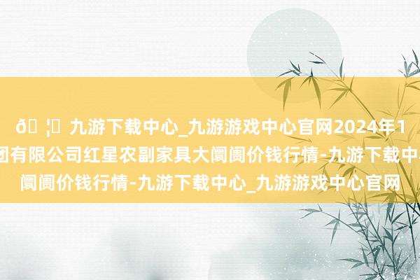 🦄九游下载中心_九游游戏中心官网2024年12月14日红星实业集团有限公司红星农副家具大阛阓价钱行情-九游下载中心_九游游戏中心官网
