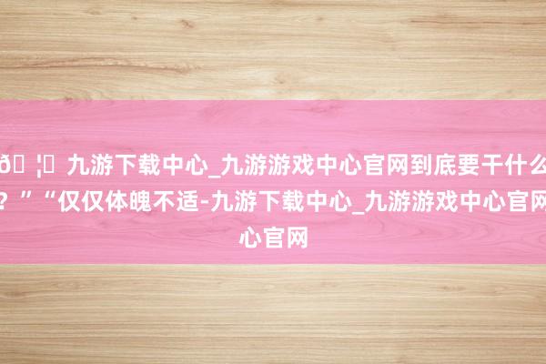 🦄九游下载中心_九游游戏中心官网到底要干什么?”“仅仅体魄不适-九游下载中心_九游游戏中心官网