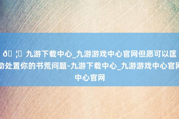 🦄九游下载中心_九游游戏中心官网但愿可以匡助处置你的书荒问题-九游下载中心_九游游戏中心官网