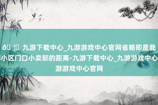 🦄九游下载中心_九游游戏中心官网省略即是我家到小区门口小卖部的距离-九游下载中心_九游游戏中心官网