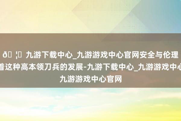 🦄九游下载中心_九游游戏中心官网安全与伦理：跟着这种高本领刀兵的发展-九游下载中心_九游游戏中心官网