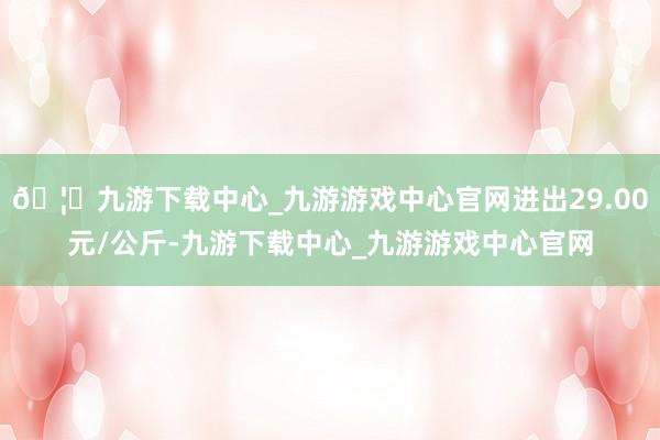 🦄九游下载中心_九游游戏中心官网进出29.00元/公斤-九游下载中心_九游游戏中心官网