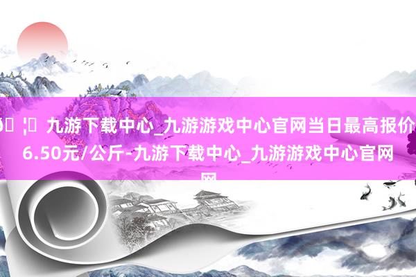 🦄九游下载中心_九游游戏中心官网当日最高报价16.50元/公斤-九游下载中心_九游游戏中心官网
