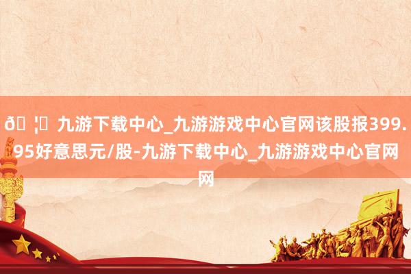 🦄九游下载中心_九游游戏中心官网该股报399.95好意思元/股-九游下载中心_九游游戏中心官网