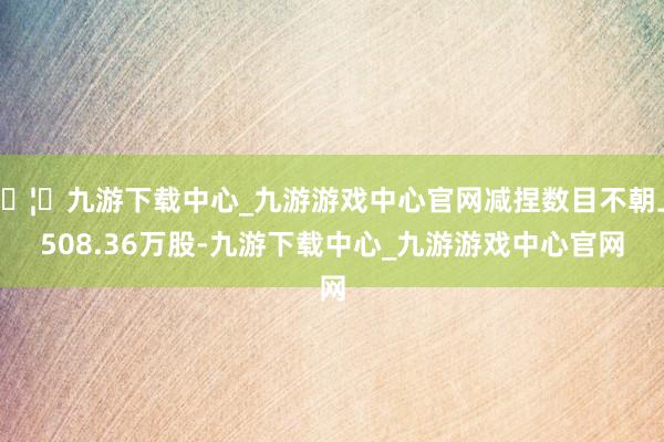 🦄九游下载中心_九游游戏中心官网减捏数目不朝上508.36万股-九游下载中心_九游游戏中心官网
