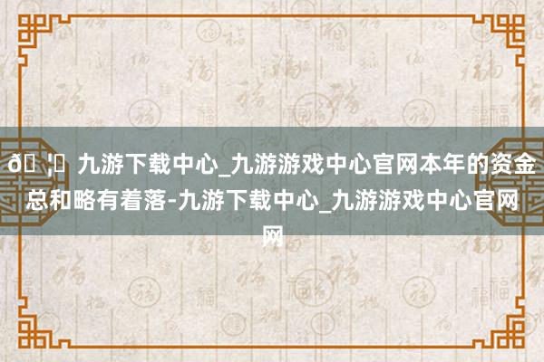🦄九游下载中心_九游游戏中心官网本年的资金总和略有着落-九游下载中心_九游游戏中心官网