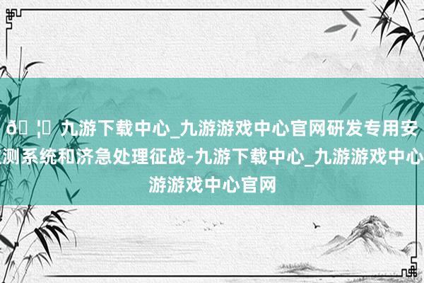🦄九游下载中心_九游游戏中心官网研发专用安全监测系统和济急处理征战-九游下载中心_九游游戏中心官网