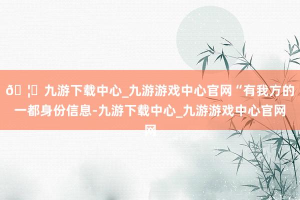 🦄九游下载中心_九游游戏中心官网“有我方的一都身份信息-九游下载中心_九游游戏中心官网