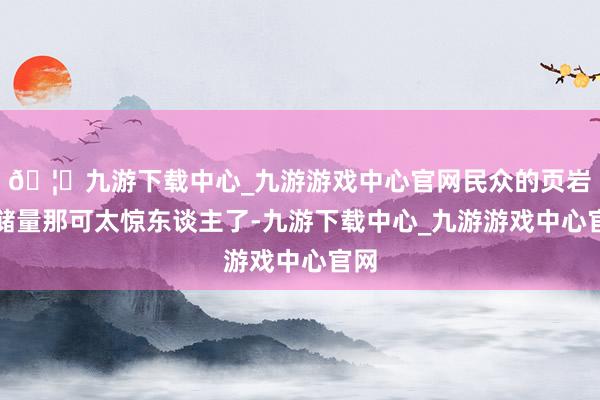 🦄九游下载中心_九游游戏中心官网民众的页岩油储量那可太惊东谈主了-九游下载中心_九游游戏中心官网