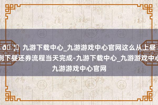 🦄九游下载中心_九游游戏中心官网这么从上昼融券到下昼还券流程当天完成-九游下载中心_九游游戏中心官网