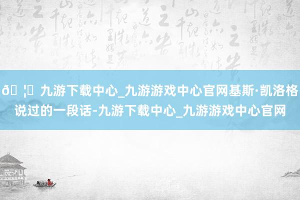 🦄九游下载中心_九游游戏中心官网基斯·凯洛格说过的一段话-九游下载中心_九游游戏中心官网
