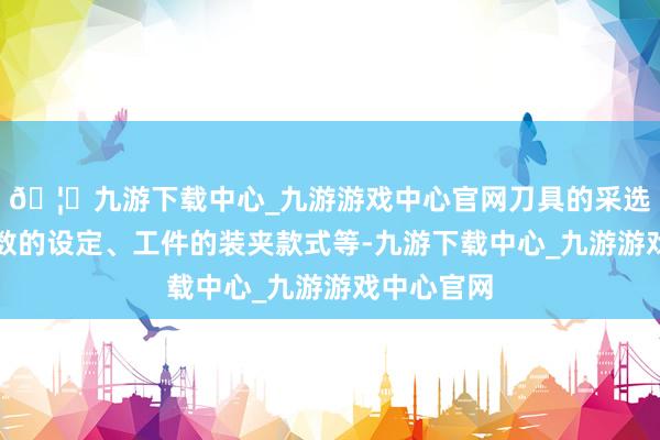 🦄九游下载中心_九游游戏中心官网刀具的采选、切削参数的设定、工件的装夹款式等-九游下载中心_九游游戏中心官网