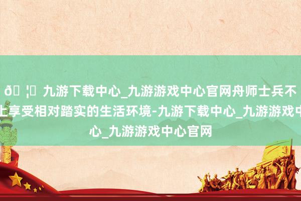 🦄九游下载中心_九游游戏中心官网舟师士兵不错在海上享受相对踏实的生活环境-九游下载中心_九游游戏中心官网