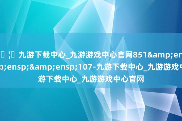 🦄九游下载中心_九游游戏中心官网851&ensp;&ensp;&ensp;107-九游下载中心_九游游戏中心官网