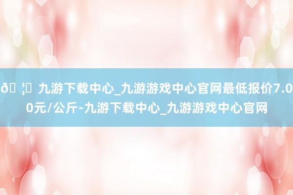 🦄九游下载中心_九游游戏中心官网最低报价7.00元/公斤-九游下载中心_九游游戏中心官网