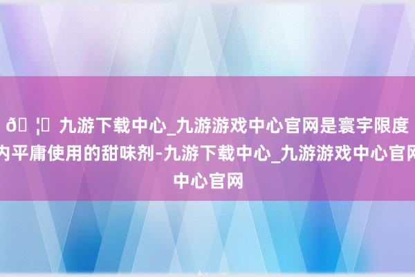 🦄九游下载中心_九游游戏中心官网是寰宇限度内平庸使用的甜味剂-九游下载中心_九游游戏中心官网