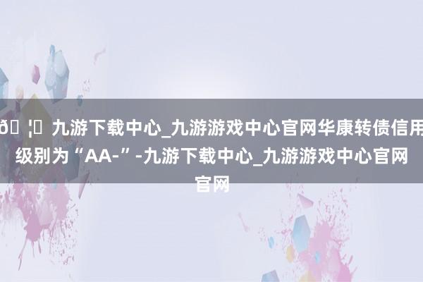 🦄九游下载中心_九游游戏中心官网华康转债信用级别为“AA-”-九游下载中心_九游游戏中心官网