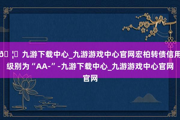 🦄九游下载中心_九游游戏中心官网宏柏转债信用级别为“AA-”-九游下载中心_九游游戏中心官网