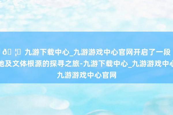 🦄九游下载中心_九游游戏中心官网开启了一段对故地及文体根源的探寻之旅-九游下载中心_九游游戏中心官网