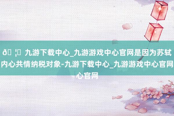 🦄九游下载中心_九游游戏中心官网是因为苏轼内心共情纳税对象-九游下载中心_九游游戏中心官网