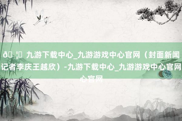 🦄九游下载中心_九游游戏中心官网（封面新闻记者李庆王越欣）-九游下载中心_九游游戏中心官网