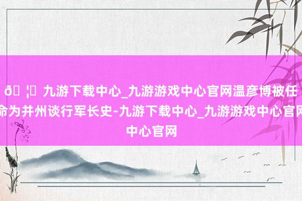 🦄九游下载中心_九游游戏中心官网温彦博被任命为并州谈行军长史-九游下载中心_九游游戏中心官网