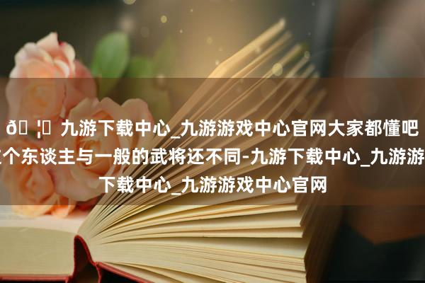 🦄九游下载中心_九游游戏中心官网大家都懂吧？李君羡这个东谈主与一般的武将还不同-九游下载中心_九游游戏中心官网